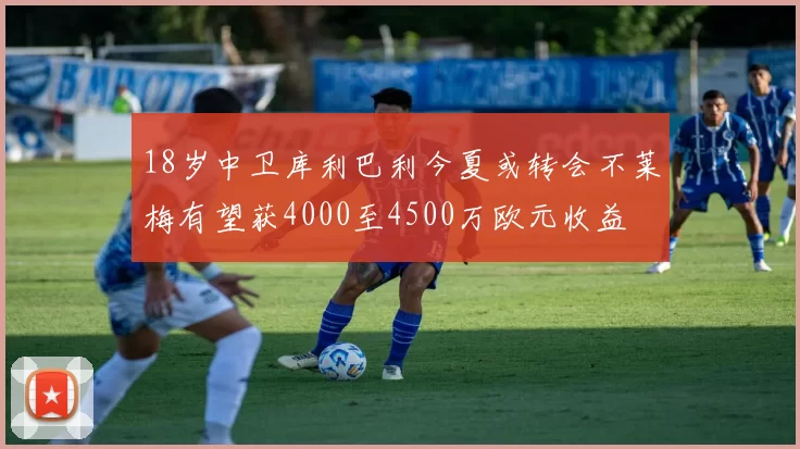 18岁中卫库利巴利今夏或转会不莱梅有望获4000至4500万欧元收益