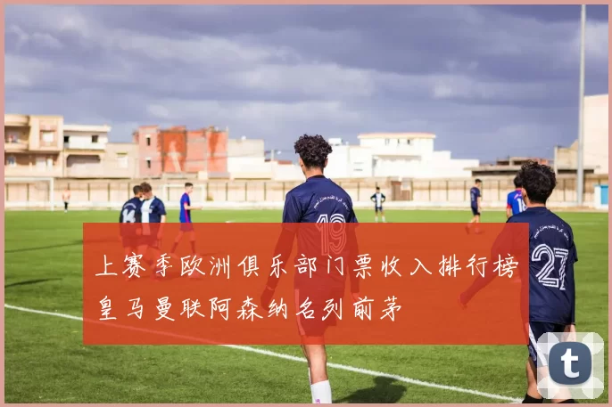 上赛季欧洲俱乐部门票收入排行榜皇马曼联阿森纳名列前茅