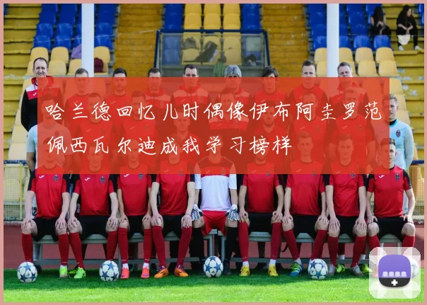 哈兰德回忆儿时偶像伊布阿圭罗范佩西瓦尔迪成我学习榜样