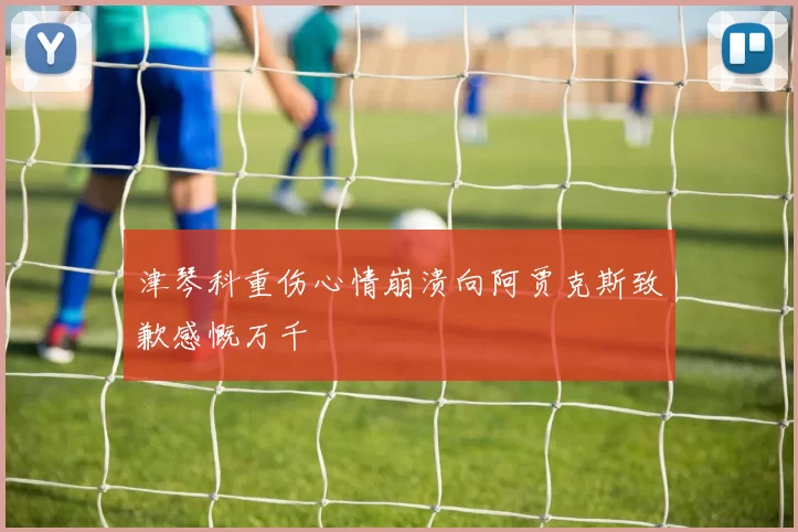 津琴科重伤心情崩溃向阿贾克斯致歉感慨万千