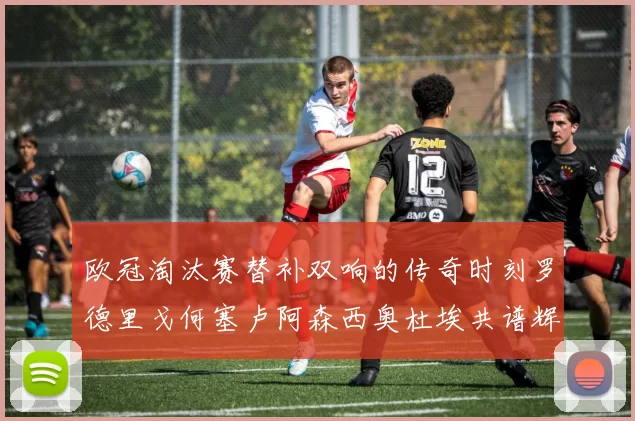 欧冠淘汰赛替补双响的传奇时刻罗德里戈何塞卢阿森西奥杜埃共谱辉煌