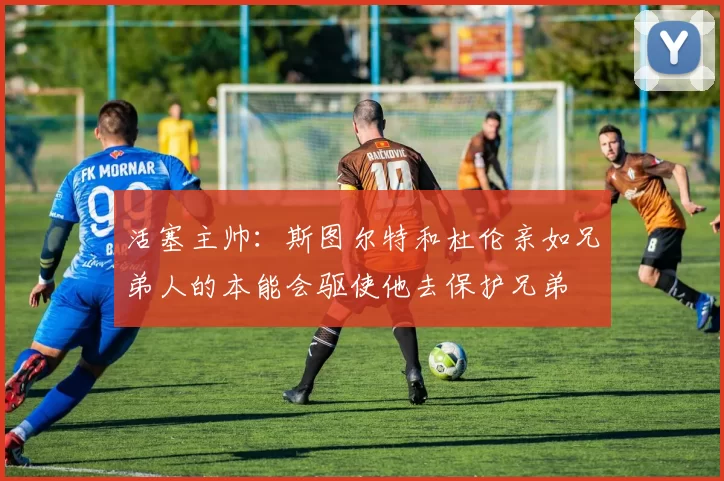 活塞主帅：斯图尔特和杜伦亲如兄弟人的本能会驱使他去保护兄弟