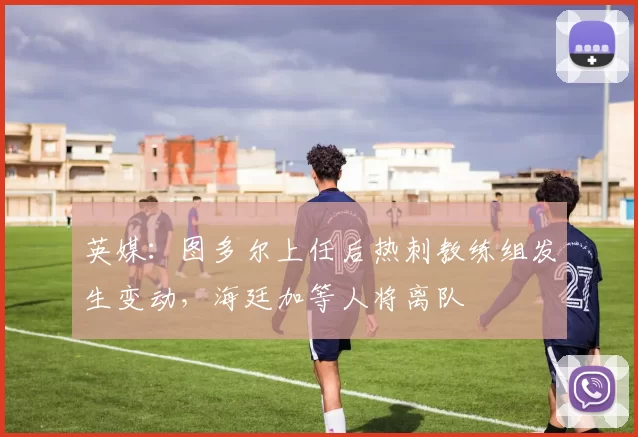 英媒：图多尔上任后热刺教练组发生变动，海廷加等人将离队
