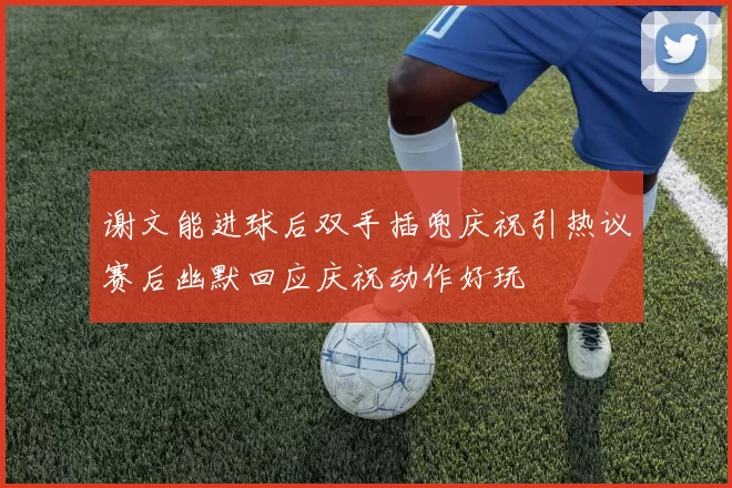 谢文能进球后双手插兜庆祝引热议赛后幽默回应庆祝动作好玩