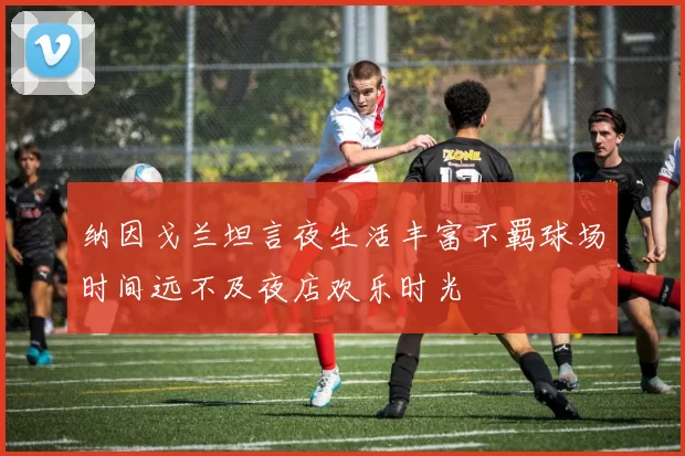 纳因戈兰坦言夜生活丰富不羁球场时间远不及夜店欢乐时光