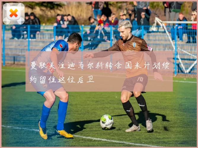 曼联关注迪马尔科转会国米计划续约留住这位后卫