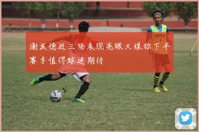 谢泼德近三场表现亮眼火媒称下半赛季值得球迷期待