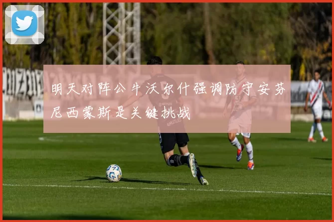 明天对阵公牛沃尔什强调防守安芬尼西蒙斯是关键挑战