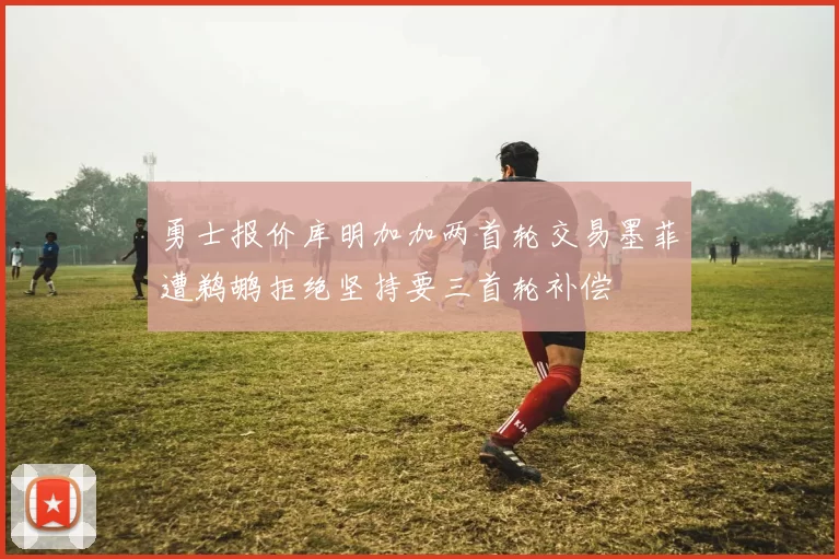 勇士报价库明加加两首轮交易墨菲遭鹈鹕拒绝坚持要三首轮补偿