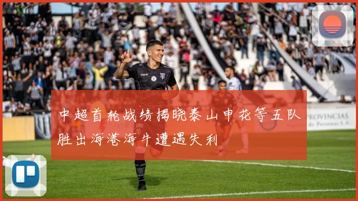中超首轮战绩揭晓泰山申花等五队胜出海港海牛遭遇失利