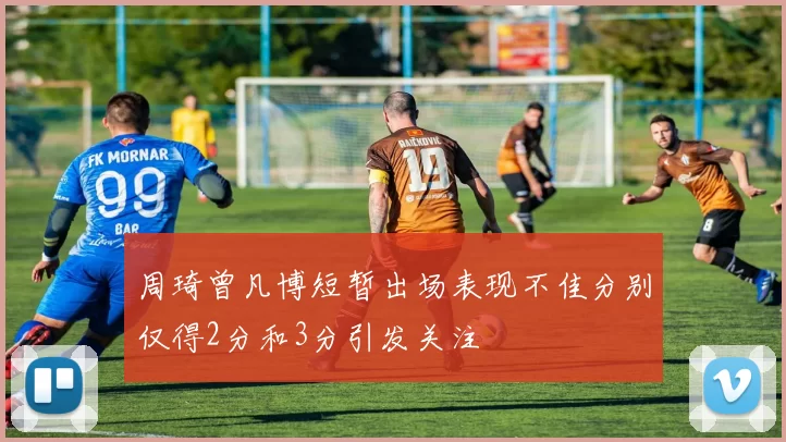 周琦曾凡博短暂出场表现不佳分别仅得2分和3分引发关注