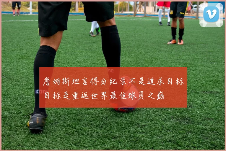 詹姆斯坦言得分纪录不是追求目标目标是重返世界最佳球员之巅