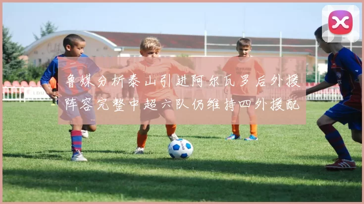 鲁媒分析泰山引进阿尔瓦罗后外援阵容完整中超六队仍维持四外援配置