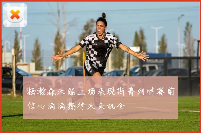 杨瀚森未能上场表现斯普利特赛前信心满满期待未来机会
