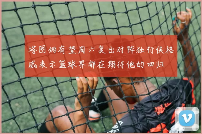 塔图姆有望周六复出对阵独行侠格威表示篮球界都在期待他的回归