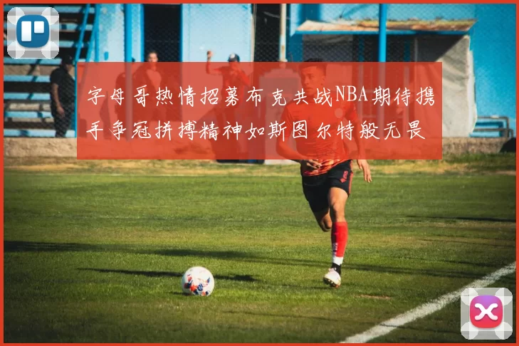 字母哥热情招募布克共战NBA期待携手争冠拼搏精神如斯图尔特般无畏